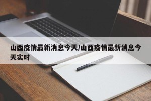 山西疫情最新消息今天/山西疫情最新消息今天实时