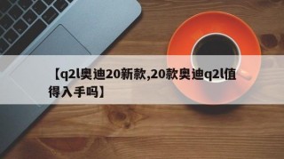 【q2l奥迪20新款,20款奥迪q2l值得入手吗】