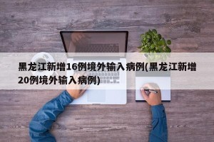 黑龙江新增16例境外输入病例(黑龙江新增20例境外输入病例)