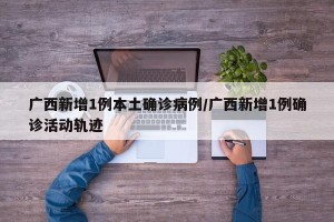 广西新增1例本土确诊病例/广西新增1例确诊活动轨迹