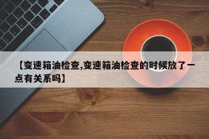 【变速箱油检查,变速箱油检查的时候放了一点有关系吗】
