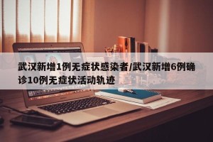 武汉新增1例无症状感染者/武汉新增6例确诊10例无症状活动轨迹