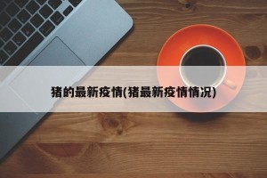 猪的最新疫情(猪最新疫情情况)