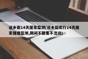 返乡需14天居家监测(返乡后实行14天居家健康监测,期间不聚集不流动)