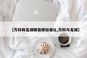 【万科和龙湖精装修标准化,万科与龙湖】