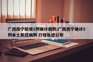 广西南宁新增1例确诊病例/广西南宁确诊1例本土新冠病例 行程轨迹公布
