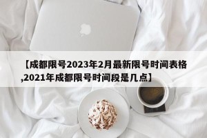【成都限号2023年2月最新限号时间表格,2021年成都限号时间段是几点】