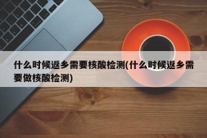 什么时候返乡需要核酸检测(什么时候返乡需要做核酸检测)