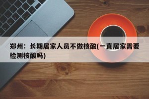 郑州：长期居家人员不做核酸(一直居家需要检测核酸吗)