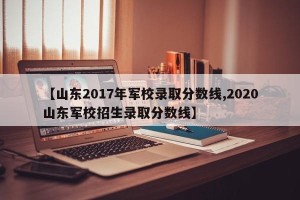 【山东2017年军校录取分数线,2020山东军校招生录取分数线】