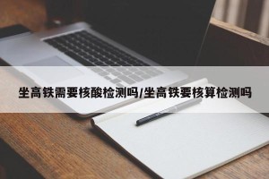 坐高铁需要核酸检测吗/坐高铁要核算检测吗
