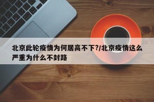 北京此轮疫情为何居高不下?/北京疫情这么严重为什么不封路