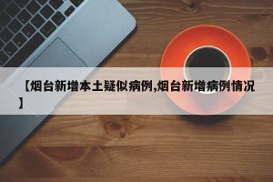 【烟台新增本土疑似病例,烟台新增病例情况】