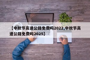 【中秋节高速公路免费吗2022,中秋节高速公路免费吗2025】