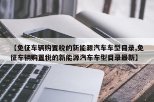 【免征车辆购置税的新能源汽车车型目录,免征车辆购置税的新能源汽车车型目录最新】