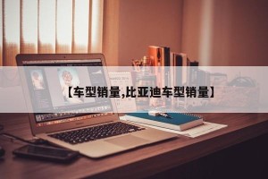 【车型销量,比亚迪车型销量】