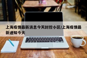 上海疫情最新消息今天封控小区/上海疫情最新通知今天