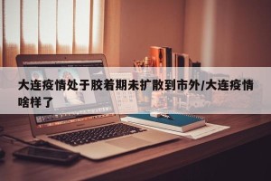 大连疫情处于胶着期未扩散到市外/大连疫情啥样了