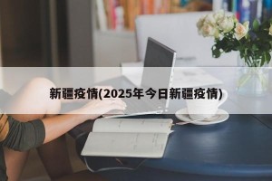 新疆疫情(2025年今日新疆疫情) 新疆疫情(2025年今日新疆疫情)