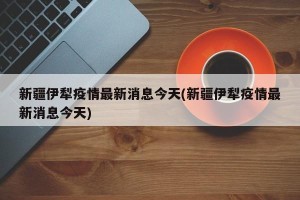 新疆伊犁疫情最新消息今天(新疆伊犁疫情最新消息今天)