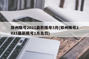 郑州限号2021最新限号3月(郑州限号2021最新限号1月处罚)