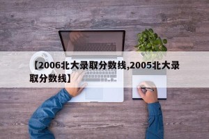 【2006北大录取分数线,2005北大录取分数线】