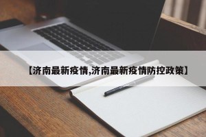 【济南最新疫情,济南最新疫情防控政策】