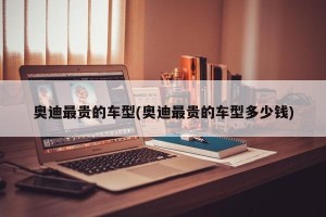 奥迪最贵的车型(奥迪最贵的车型多少钱)