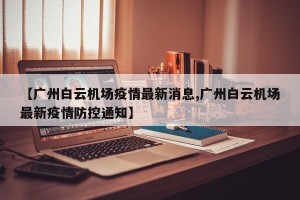 【广州白云机场疫情最新消息,广州白云机场最新疫情防控通知】