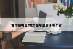 甘肃在哪里/甘肃在哪里属于哪个省