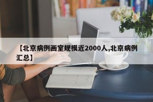 【北京病例画室规模近2000人,北京病例汇总】