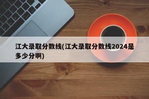 江大录取分数线(江大录取分数线2024是多少分啊)