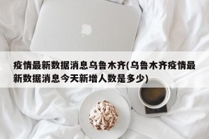 疫情最新数据消息乌鲁木齐(乌鲁木齐疫情最新数据消息今天新增人数是多少)