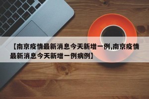 【南京疫情最新消息今天新增一例,南京疫情最新消息今天新增一例病例】