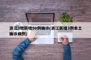 浙江3地新增50例确诊(浙江新增3例本土确诊病例)