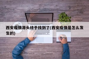 西安疫情源头终于找到了(西安疫情是怎么发生的)