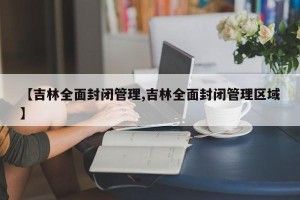 【吉林全面封闭管理,吉林全面封闭管理区域】