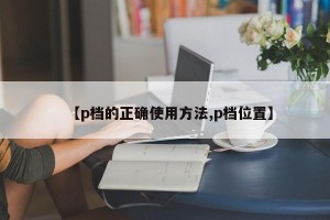 【p档的正确使用方法,p档位置】
