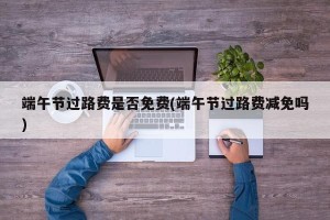 端午节过路费是否免费(端午节过路费减免吗)