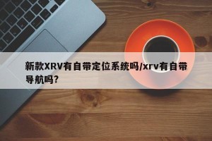 新款XRV有自带定位系统吗/xrv有自带导航吗?