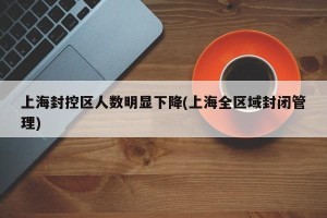上海封控区人数明显下降(上海全区域封闭管理)