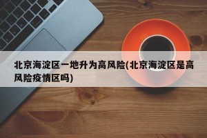 北京海淀区一地升为高风险(北京海淀区是高风险疫情区吗)