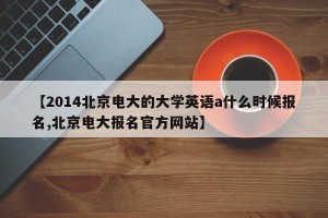 【2014北京电大的大学英语a什么时候报名,北京电大报名官方网站】