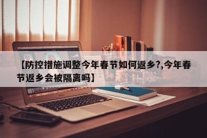 【防控措施调整今年春节如何返乡?,今年春节返乡会被隔离吗】