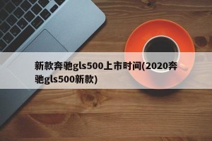 新款奔驰gls500上市时间(2020奔驰gls500新款)