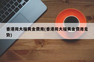 香港周大福黄金费用(香港周大福黄金费用走势)