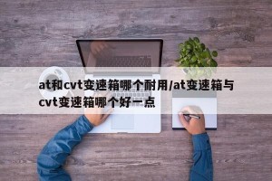 at和cvt变速箱哪个耐用/at变速箱与cvt变速箱哪个好一点