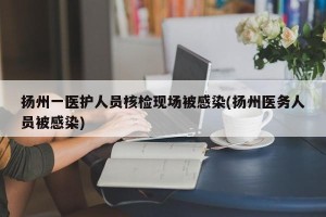 扬州一医护人员核检现场被感染(扬州医务人员被感染)