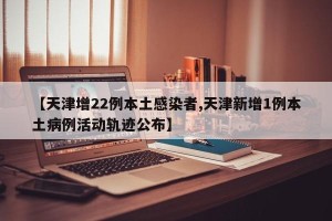 【天津增22例本土感染者,天津新增1例本土病例活动轨迹公布】