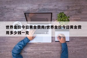 世界金价今日黄金费用/世界金价今日黄金费用多少钱一克